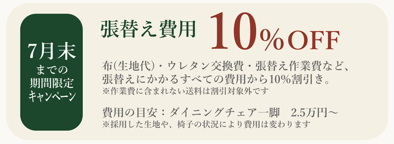 張替え費用10%off(7月末までの期間限定キャンペーン）
布(生地代)・ウレタン交換費・張替え作業費など、張替えにかかるすべての費用から10％割引き。
※作業費に含まれない送料は割引対象外です
費用の目安：ダイニングチェア一脚　2.5万円～
※採用した生地や、椅子の状況により費用は変わります